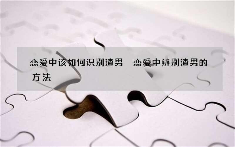 恋爱中该如何识别渣男 恋爱中辨别渣男的方法